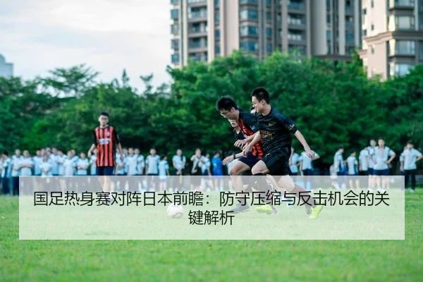 国足热身赛对阵日本前瞻：防守压缩与反击机会的关键解析